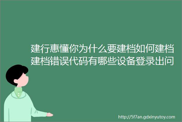 建行惠懂你为什么要建档如何建档建档错误代码有哪些设备登录出问题及企业创建失败解决办法