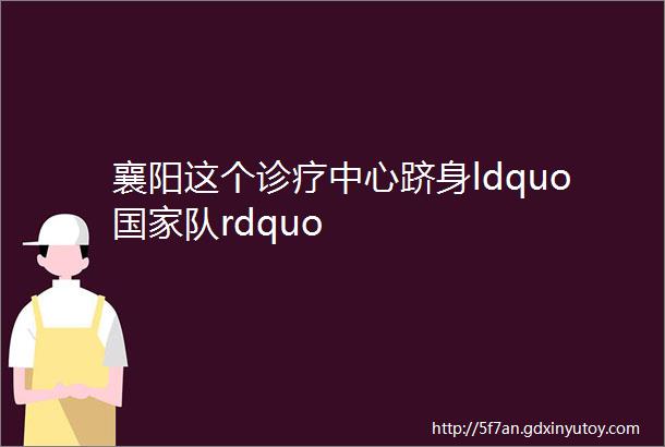 襄阳这个诊疗中心跻身ldquo国家队rdquo